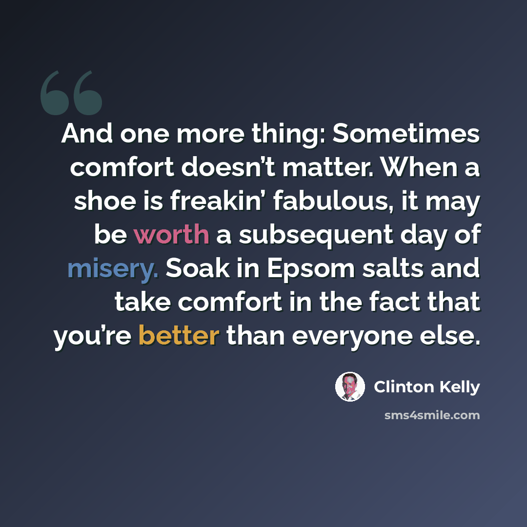 “And one more thing: Sometimes comfort doesn’t matter. When a shoe is freakin’ fabulous, it may be worth a subsequent day of misery. Soak in Epsom salts and take comfort in the fact that you’re better than everyone else.” quote by Clinton Kelly