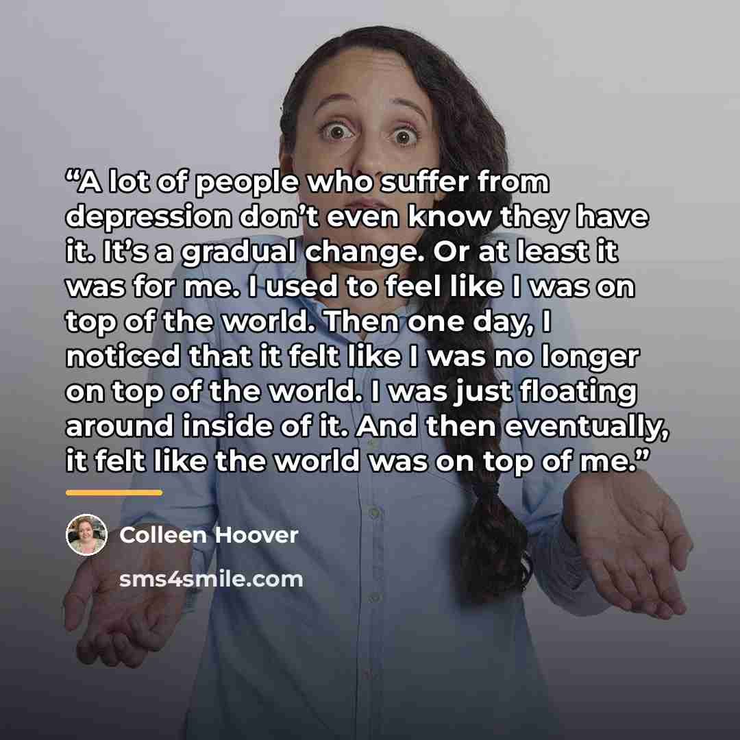 “A lot of people who suffer from depression don’t even know they have it. It’s a gradual change. Or at least it was for me. I used to feel like I was on top of the world. Then one day, I noticed that it felt like I was no longer on top of the world. I was just floating around inside of it. And then…” quote by Colleen Hoover