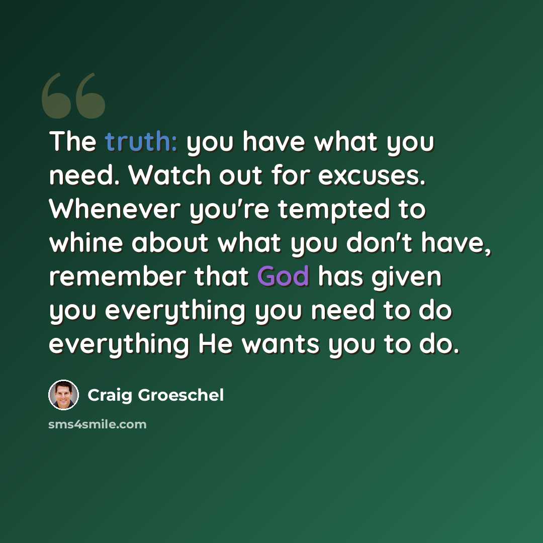 “The truth: you have what you need. Watch out for excuses. Whenever you're tempted to whine about what you don't have, remember that God has given you everything you need to do everything He wants you to do.” quote by Craig Groeschel