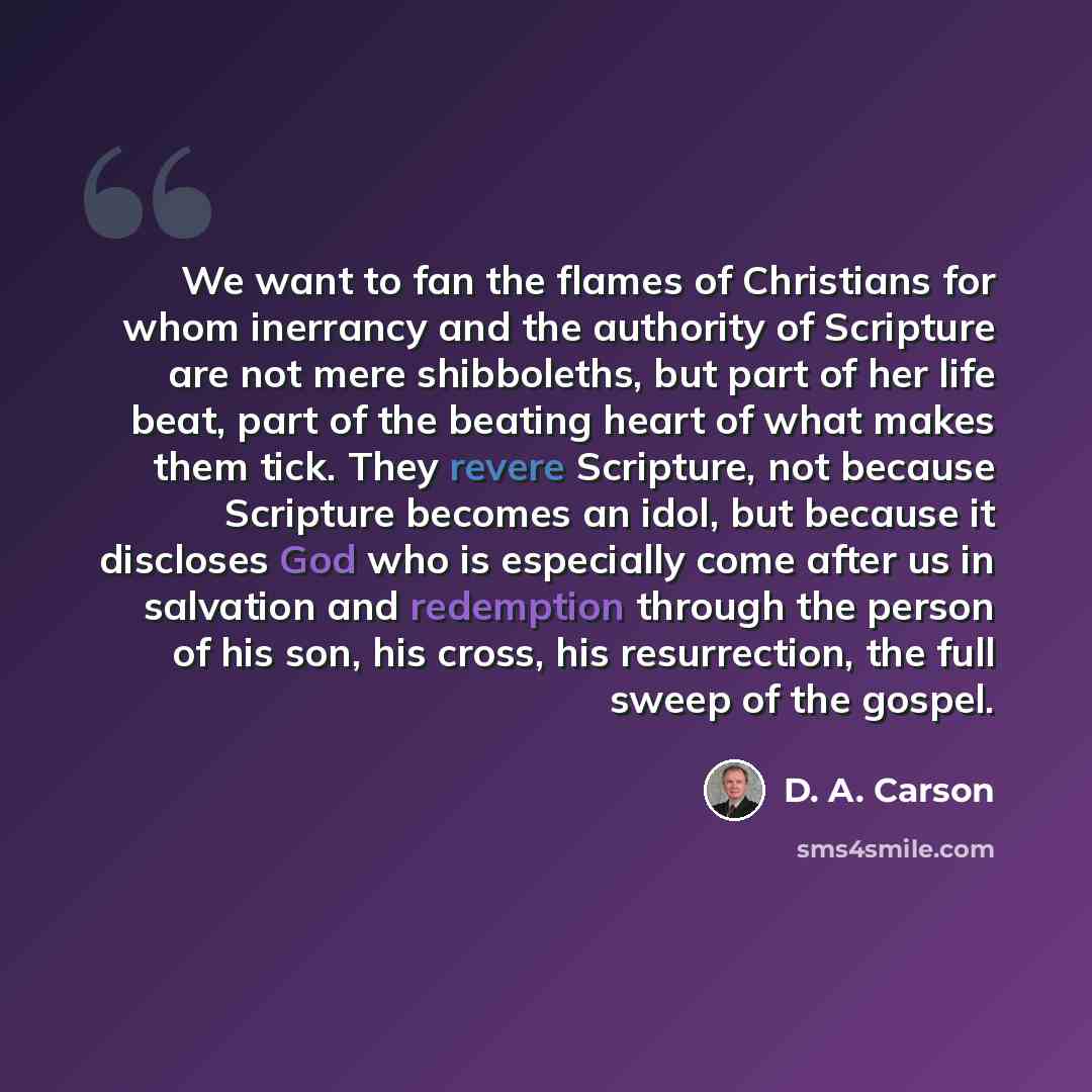 “We want to fan the flames of Christians for whom inerrancy and the authority of Scripture are not mere shibboleths, but part of her life beat, part of the beating heart of what makes them tick. They revere Scripture, not because Scripture becomes an idol, but because it discloses God who is…” quote by D. A. Carson
