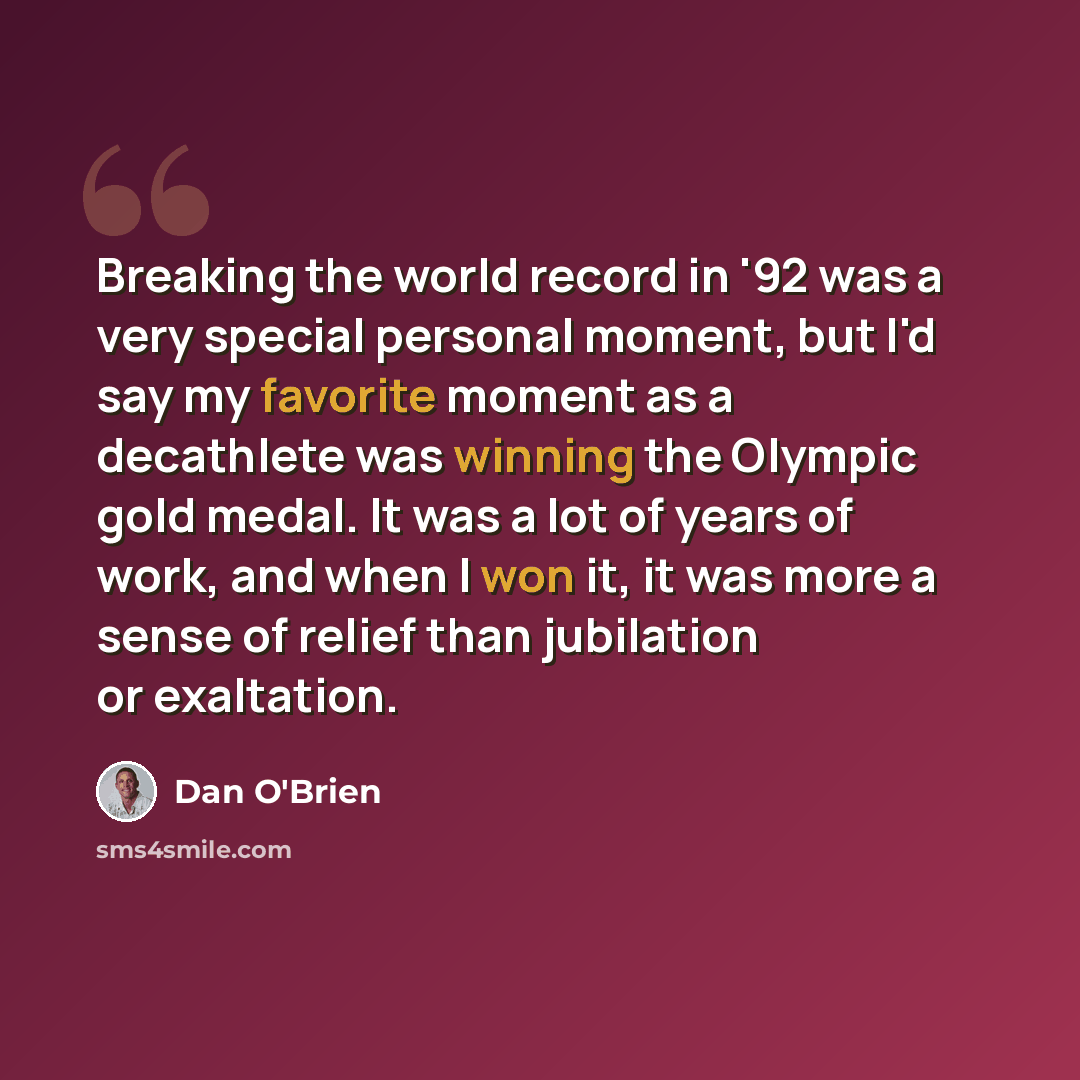 “Breaking the world record in '92 was a very special personal moment, but I'd say my favorite moment as a decathlete was winning the Olympic gold medal. It was a lot of years of work, and when I won it, it was more a sense of relief than jubilation or exaltation.” quote by Dan O'Brien