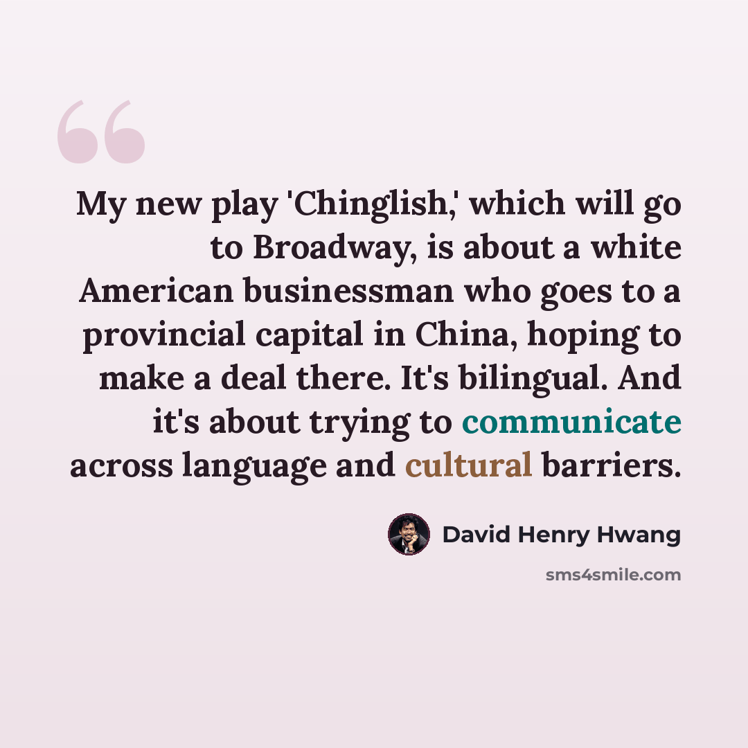 “My new play 'Chinglish,' which will go to Broadway, is about a white American businessman who goes to a provincial capital in China, hoping to make a deal there. It's bilingual. And it's about trying to communicate across language and cultural barriers.” quote by David Henry Hwang