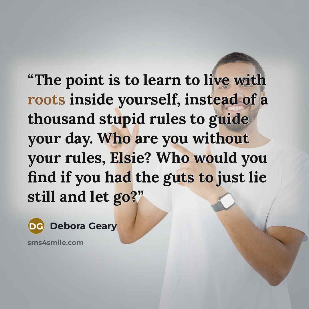 “The point is to learn to live with roots inside yourself, instead of a thousand stupid rules to guide your day. Who are you without your rules, Elsie? Who would you find if you had the guts to just lie still and let go?” quote by Debora Geary