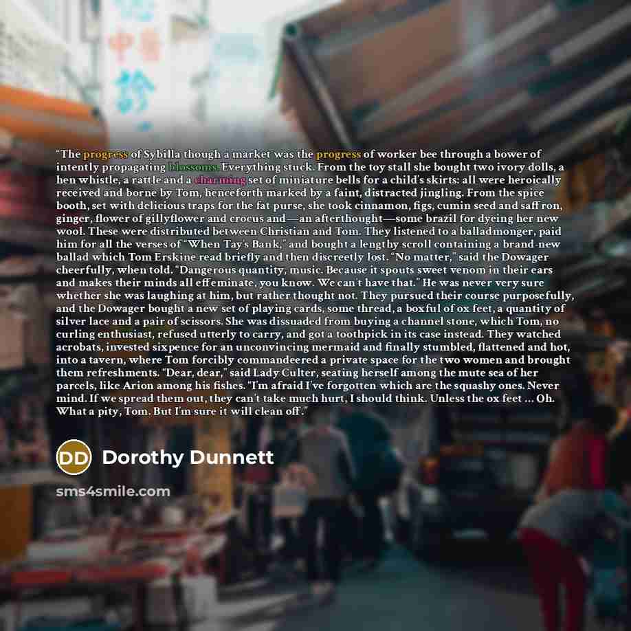 “The progress of Sybilla though a market was the progress of worker bee through a bower of intently propagating blossoms. Everything stuck. From the toy stall she bought two ivory dolls, a hen whistle, a rattle and a charming set of miniature bells for a child’s skirts: all were heroically received…” quote by Dorothy Dunnett