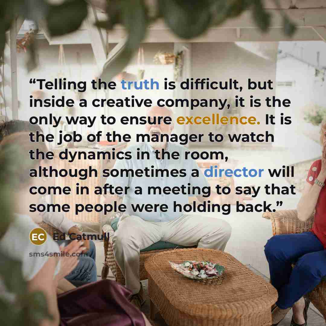 “Telling the truth is difficult, but inside a creative company, it is the only way to ensure excellence. It is the job of the manager to watch the dynamics in the room, although sometimes a director will come in after a meeting to say that some people were holding back.” quote by Ed Catmull
