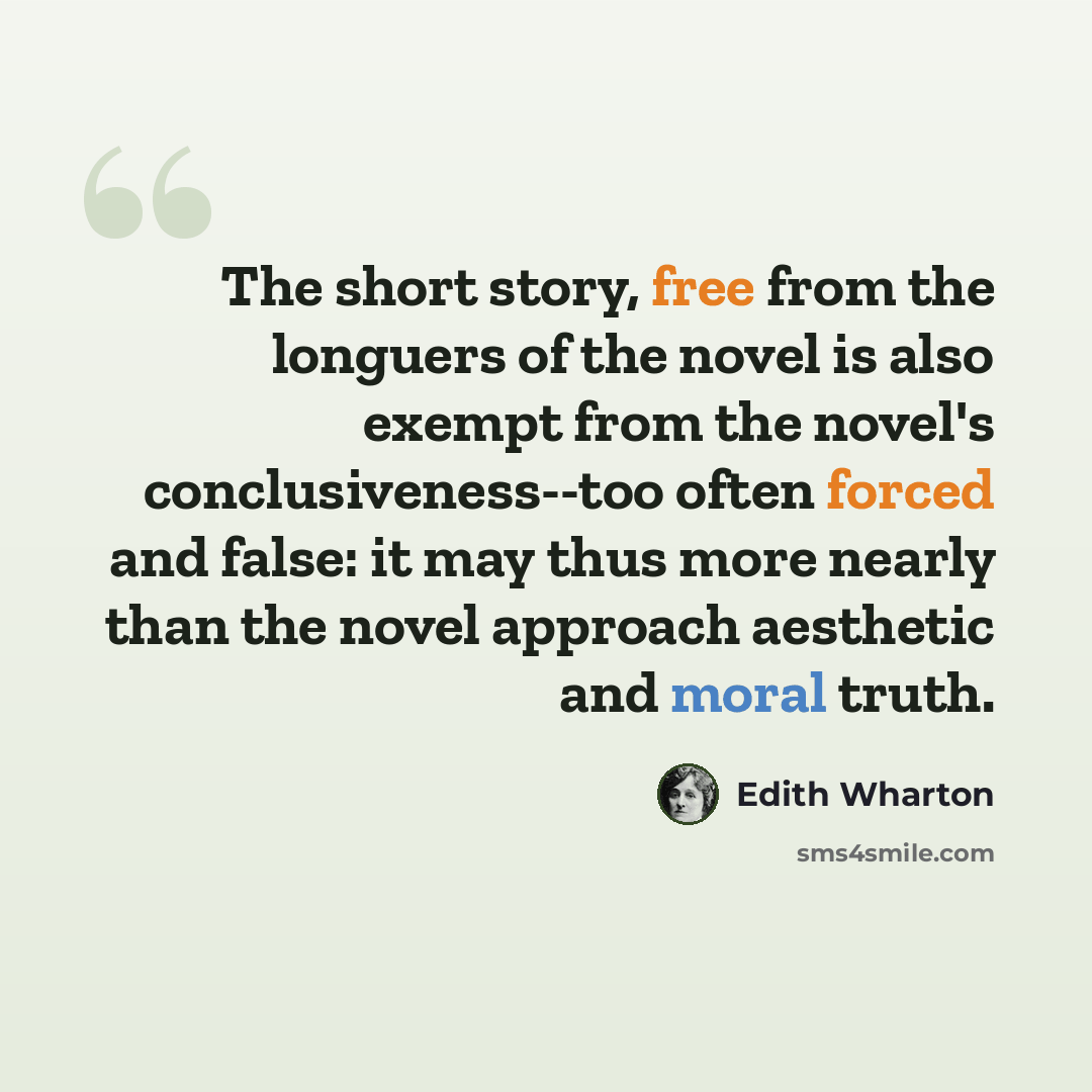 “The short story, free from the longuers of the novel is also exempt from the novel's conclusiveness--too often forced and false: it may thus more nearly than the novel approach aesthetic and moral truth.” quote by Edith Wharton