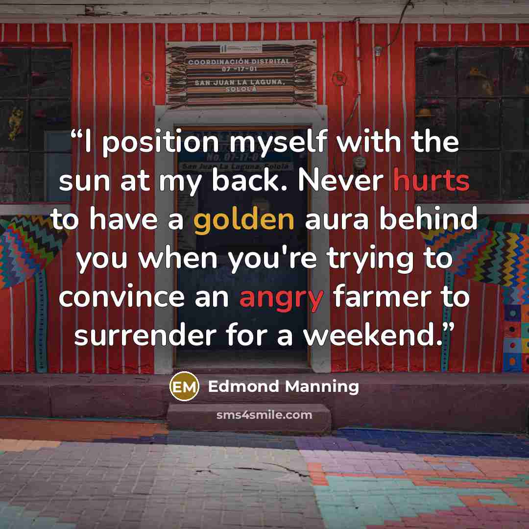 “I position myself with the sun at my back. Never hurts to have a golden aura behind you when you're trying to convince an angry farmer to surrender for a weekend.” quote by Edmond Manning