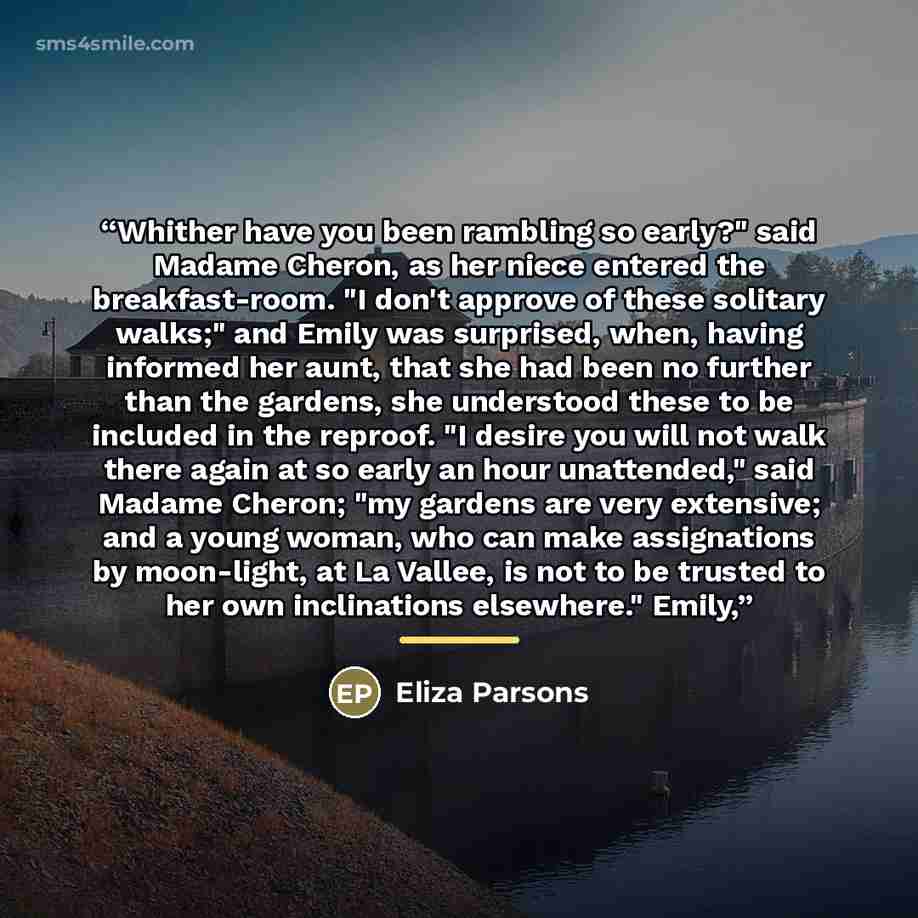 “Whither have you been rambling so early?" said Madame Cheron, as her niece entered the breakfast-room. "I don't approve of these solitary walks;" and Emily was surprised, when, having informed her aunt, that she had been no further than the gardens, she understood these to be included in the…” quote by Eliza Parsons