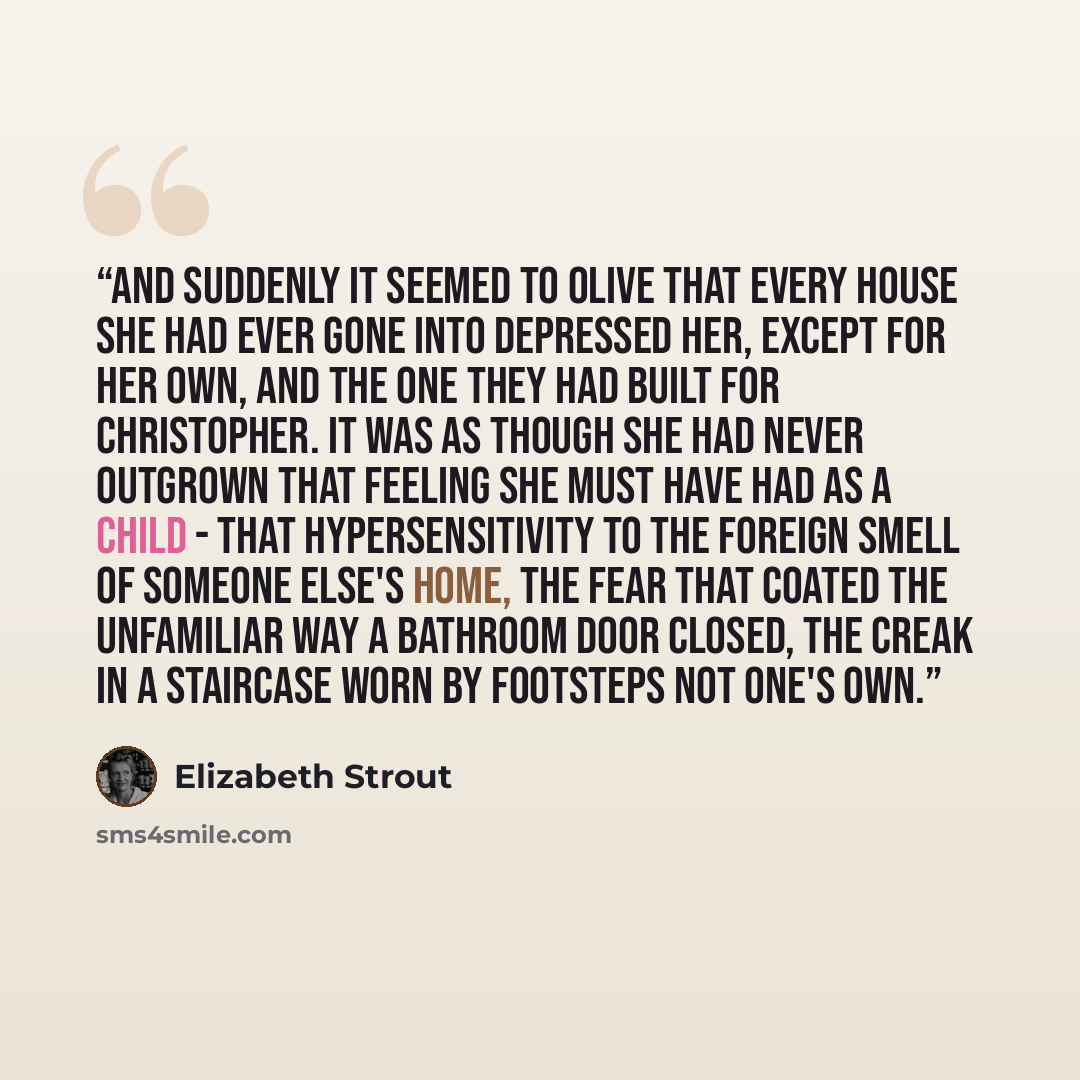 “And suddenly it seemed to Olive that every house she had ever gone into depressed her, except for her own, and the one they had built for Christopher. It was as though she had never outgrown that feeling she must have had as a child - that hypersensitivity to the foreign smell of someone else's…” quote by Elizabeth Strout