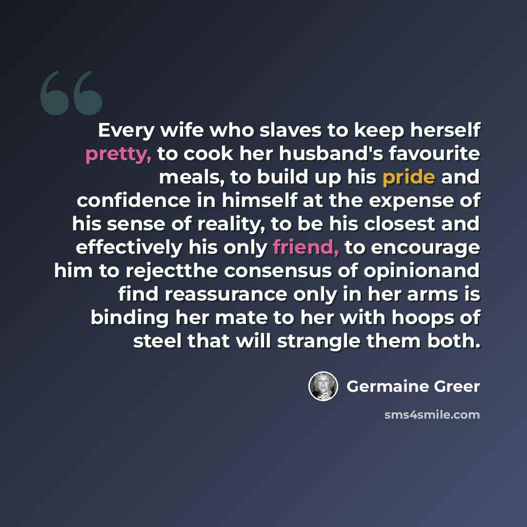 “Every wife who slaves to keep herself pretty, to cook her husband's favourite meals, to build up his pride and confidence in himself at the expense of his sense of reality, to be his closest and effectively his only friend, to encourage him to rejectthe consensus of opinionand find reassurance…” quote by Germaine Greer