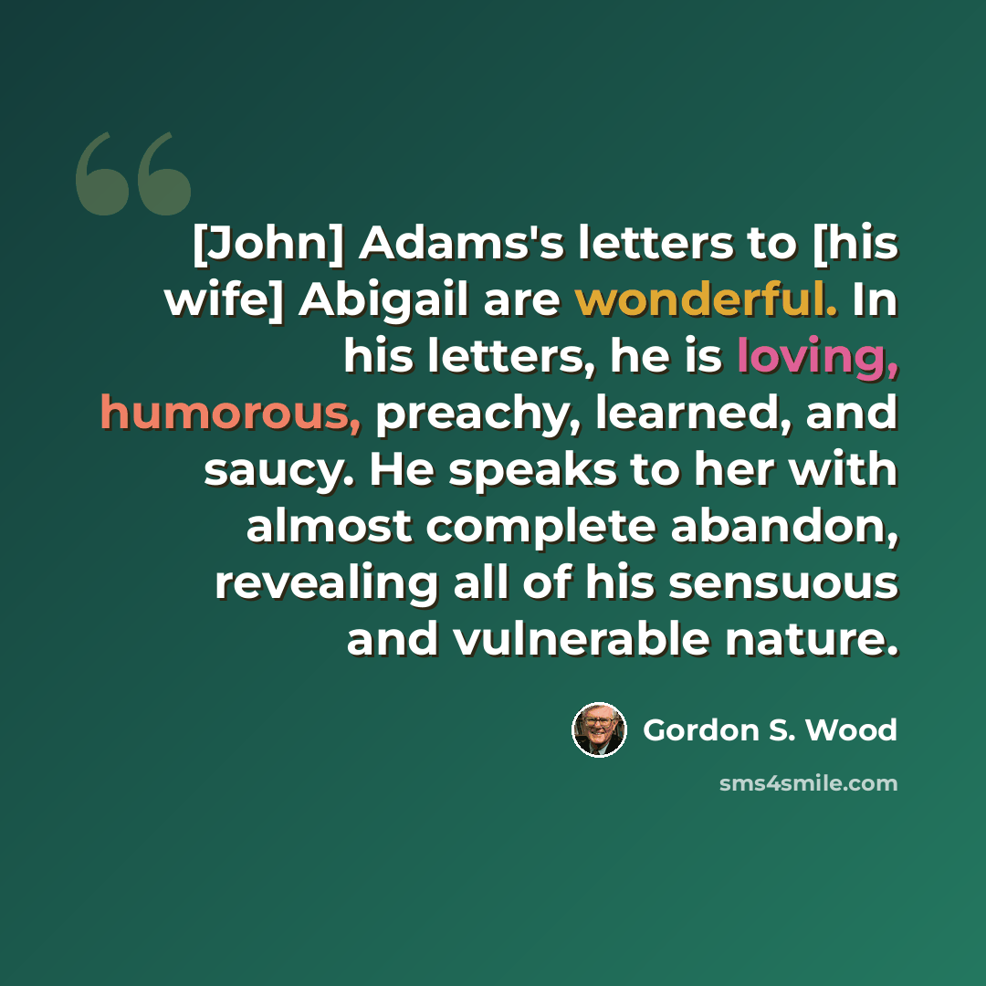 “[John] Adams's letters to [his wife] Abigail are wonderful. In his letters, he is loving, humorous, preachy, learned, and saucy. He speaks to her with almost complete abandon, revealing all of his sensuous and vulnerable nature.” quote by Gordon S. Wood