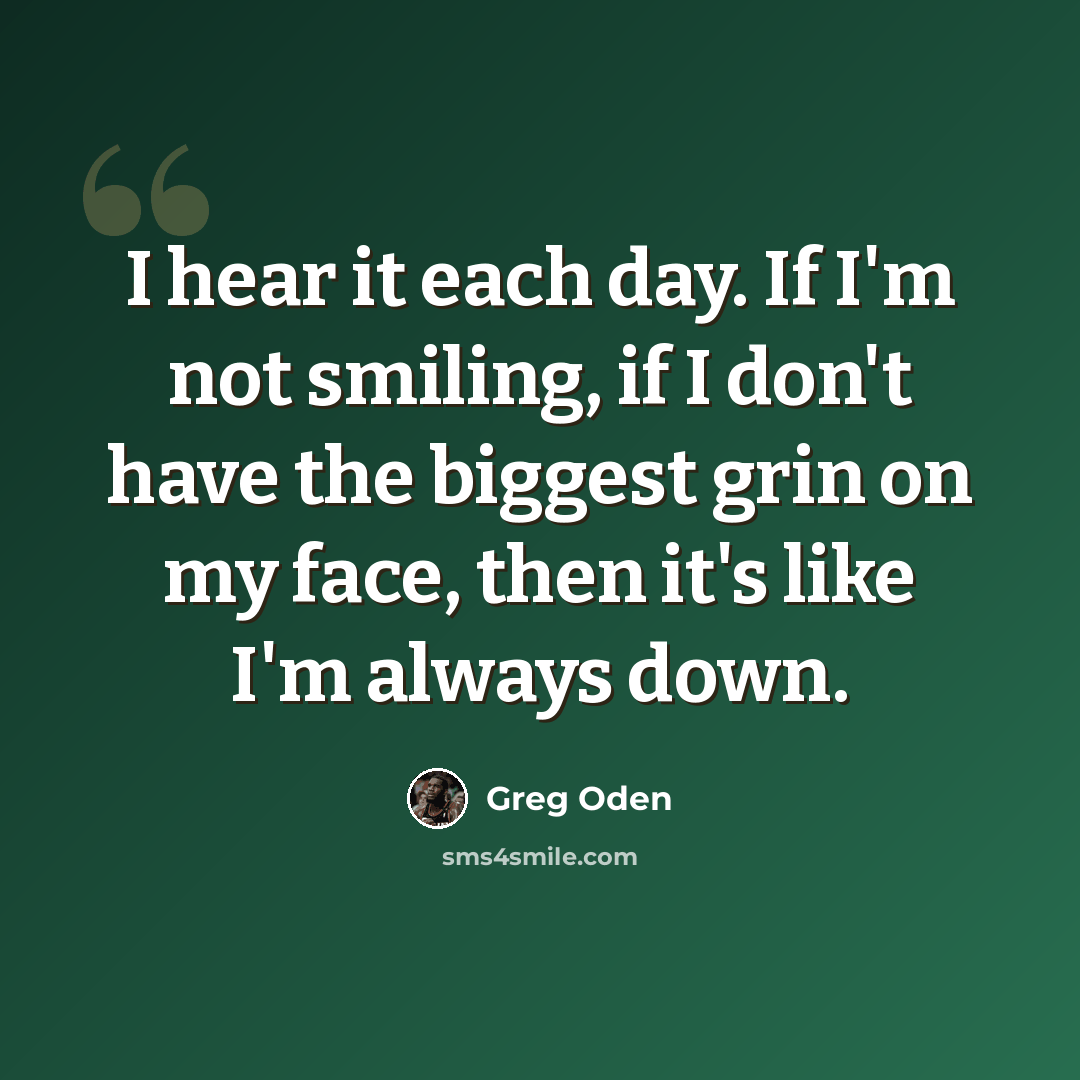 “I hear it each day. If I'm not smiling, if I don't have the biggest grin on my face, then it's like I'm always down.” quote by Greg Oden