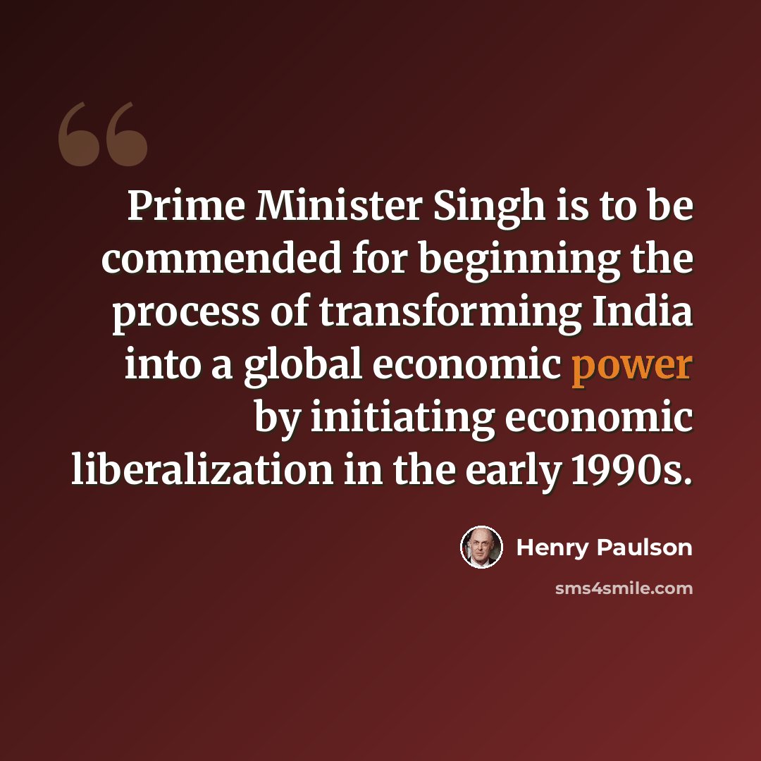 “Prime Minister Singh is to be commended for beginning the process of transforming India into a global economic power by initiating economic liberalization in the early 1990s.” quote by Henry Paulson