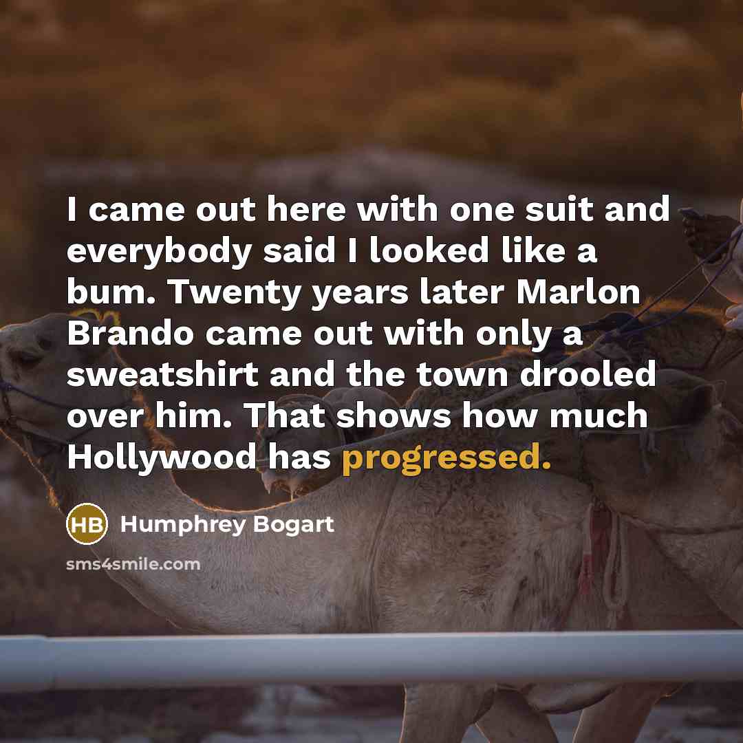 “I came out here with one suit and everybody said I looked like a bum. Twenty years later Marlon Brando came out with only a sweatshirt and the town drooled over him. That shows how much Hollywood has progressed.” quote by Humphrey Bogart