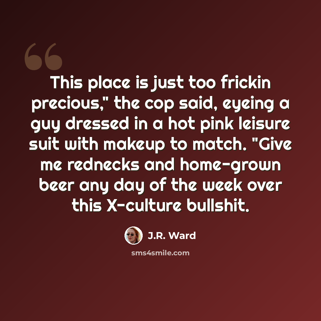 “This place is just too frickin precious," the cop said, eyeing a guy dressed in a hot pink leisure suit with makeup to match. "Give me rednecks and home-grown beer any day of the week over this X-culture bullshit.” quote by J.R. Ward