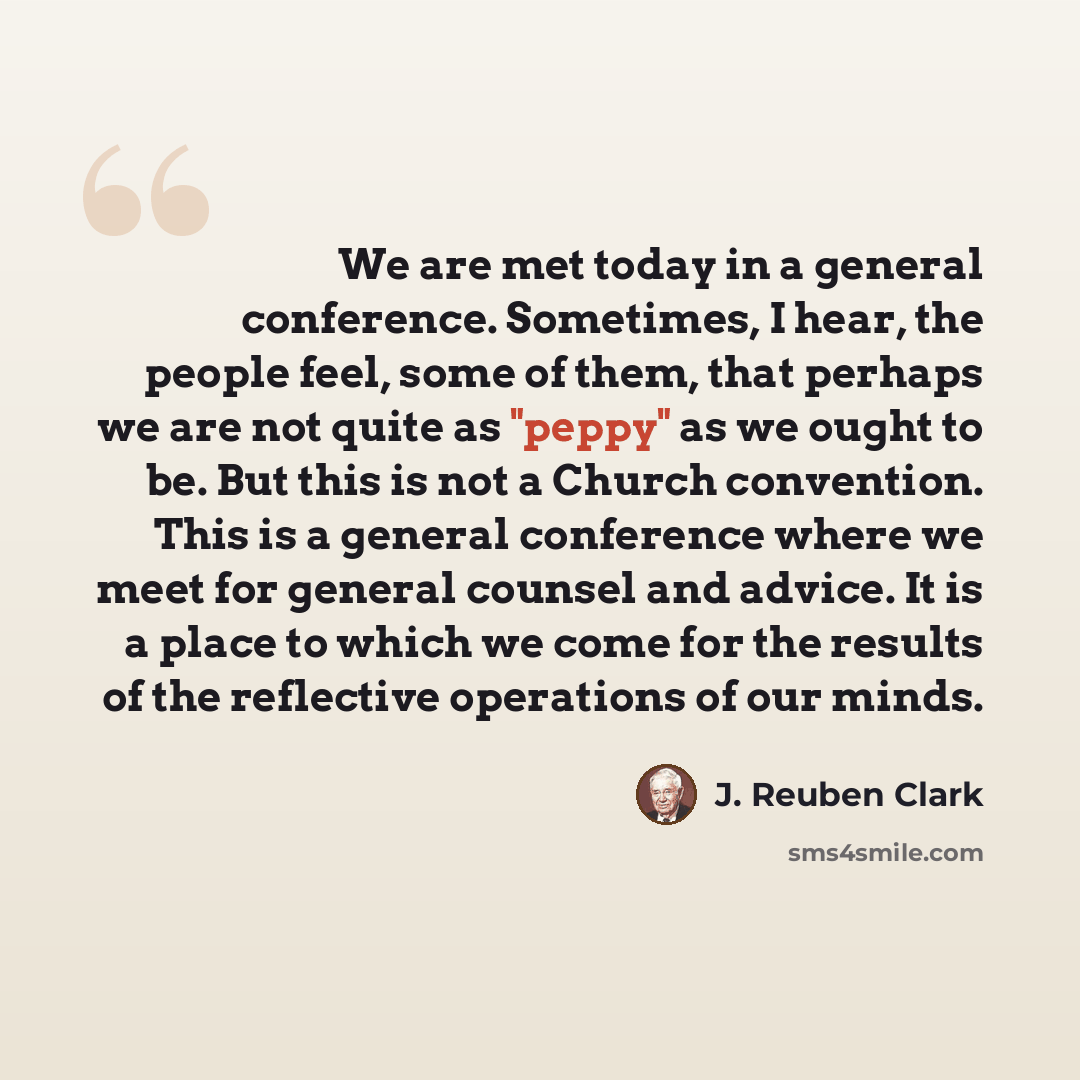 “We are met today in a general conference. Sometimes, I hear, the people feel, some of them, that perhaps we are not quite as "peppy" as we ought to be. But this is not a Church convention. This is a general conference where we meet for general counsel and advice. It is a place to which we come for…” quote by J. Reuben Clark