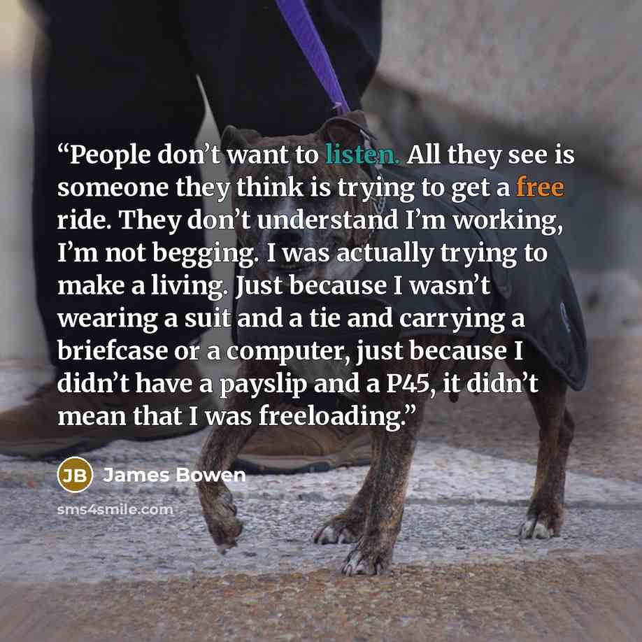 “People don’t want to listen. All they see is someone they think is trying to get a free ride. They don’t understand I’m working, I’m not begging. I was actually trying to make a living. Just because I wasn’t wearing a suit and a tie and carrying a briefcase or a computer, just because I didn’t…” quote by James Bowen