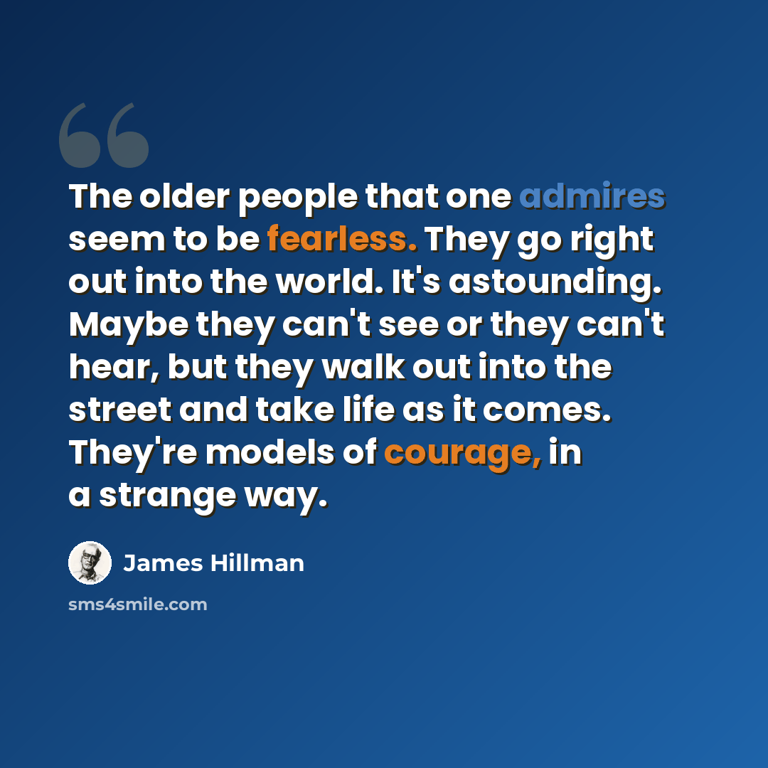 “The older people that one admires seem to be fearless. They go right out into the world. It's astounding. Maybe they can't see or they can't hear, but they walk out into the street and take life as it comes. They're models of courage, in a strange way.” quote by James Hillman