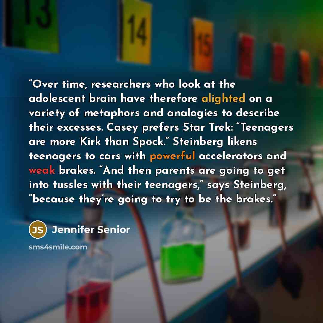 “Over time, researchers who look at the adolescent brain have therefore alighted on a variety of metaphors and analogies to describe their excesses. Casey prefers Star Trek: “Teenagers are more Kirk than Spock.” Steinberg likens teenagers to cars with powerful accelerators and weak brakes. “And…” quote by Jennifer Senior