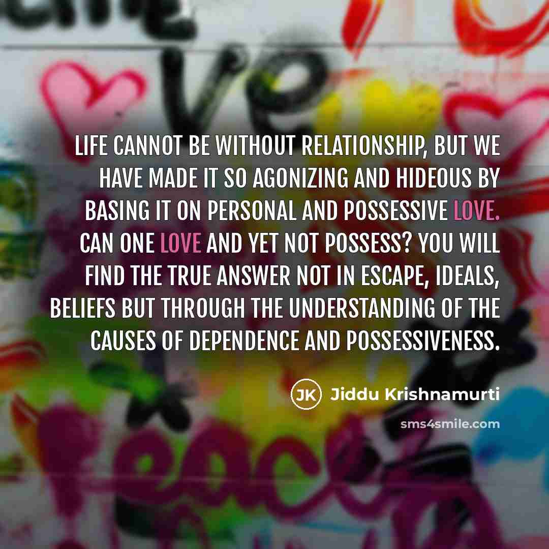 “Life cannot be without relationship, but we have made it so agonizing and hideous by basing it on personal and possessive love. Can one love and yet not possess? You will find the true answer not in escape, ideals, beliefs but through the understanding of the causes of dependence and possessiveness.” quote by Jiddu Krishnamurti
