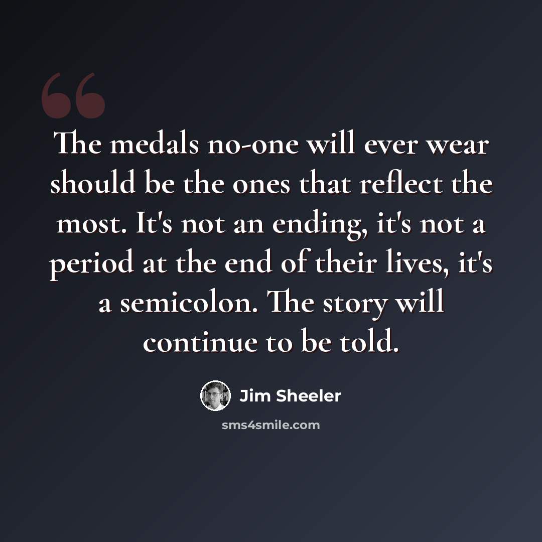 “The medals no-one will ever wear should be the ones that reflect the most. It's not an ending, it's not a period at the end of their lives, it's a semicolon. The story will continue to be told.” quote by Jim Sheeler
