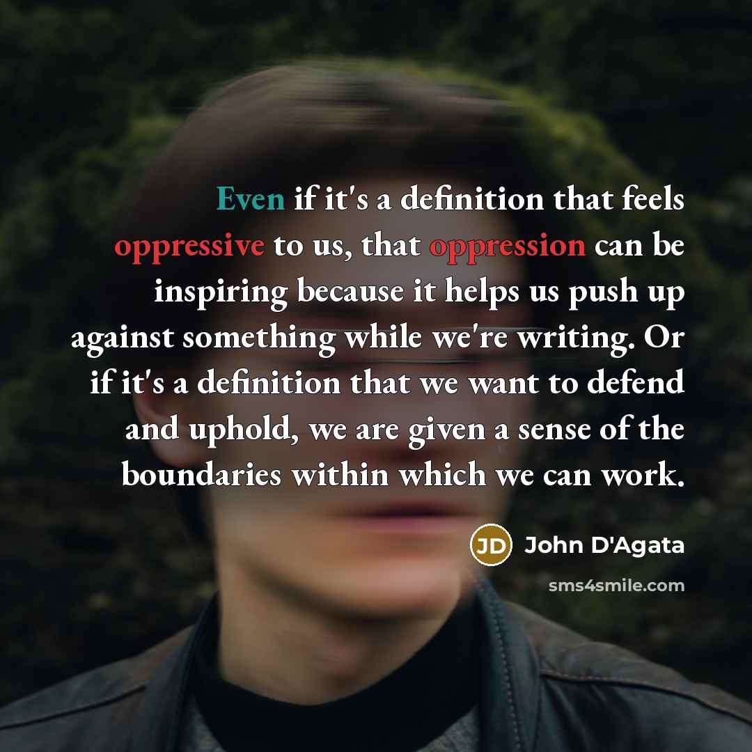 “Even if it's a definition that feels oppressive to us, that oppression can be inspiring because it helps us push up against something while we're writing. Or if it's a definition that we want to defend and uphold, we are given a sense of the boundaries within which we can work.” quote by John D'Agata