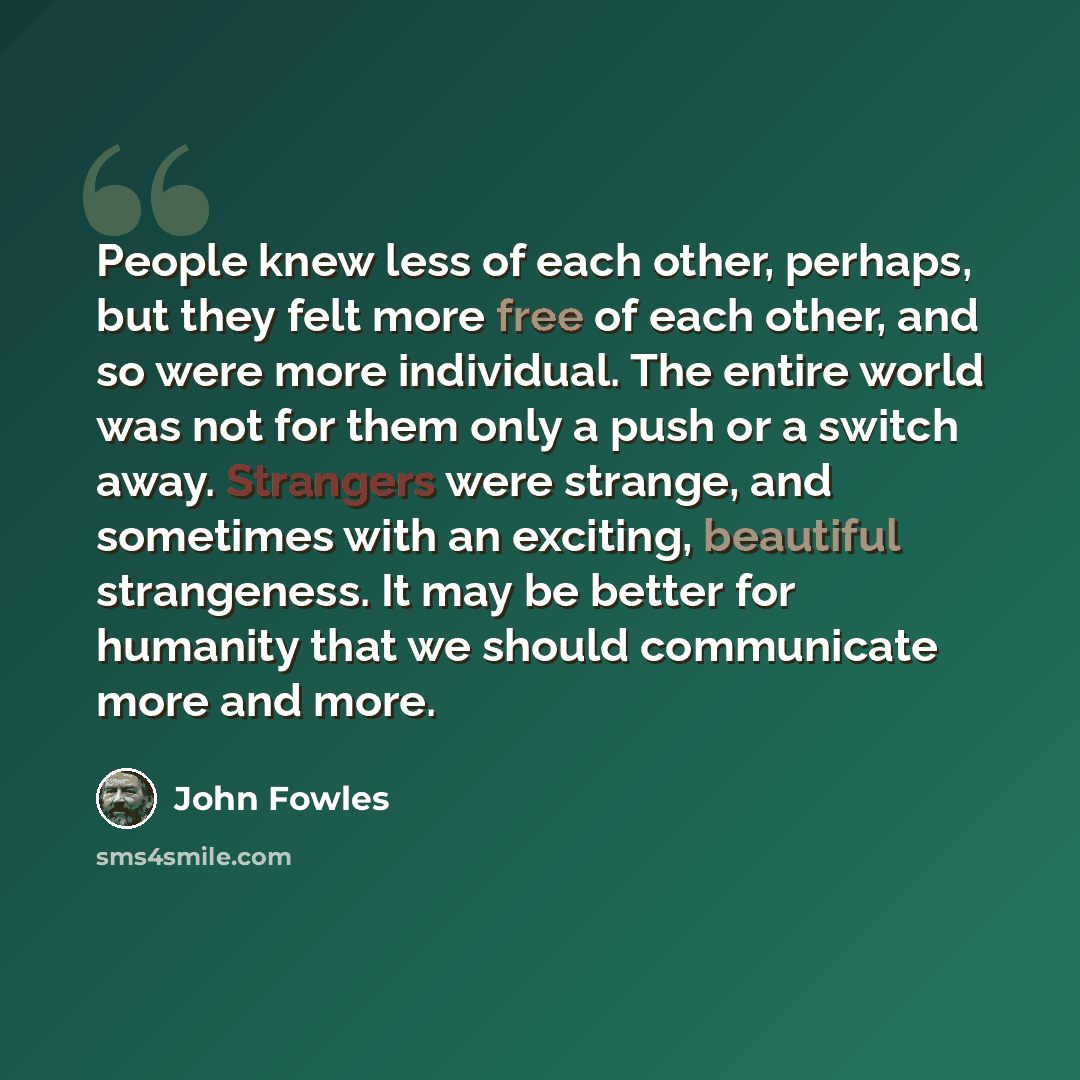“People knew less of each other, perhaps, but they felt more free of each other, and so were more individual. The entire world was not for them only a push or a switch away. Strangers were strange, and sometimes with an exciting, beautiful strangeness. It may be better for humanity that we should…” quote by John Fowles