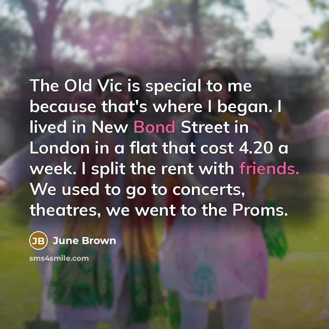 “The Old Vic is special to me because that's where I began. I lived in New Bond Street in London in a flat that cost 4.20 a week. I split the rent with friends. We used to go to concerts, theatres, we went to the Proms.” quote by June Brown