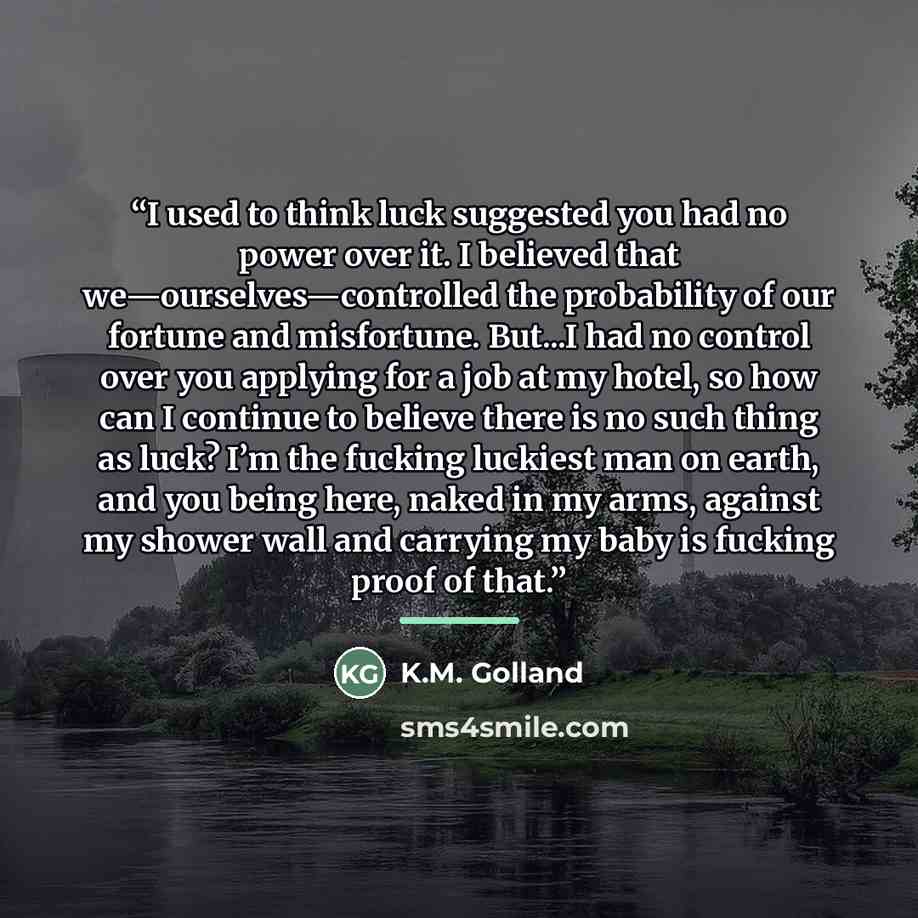 “I used to think luck suggested you had no power over it. I believed that we—ourselves—controlled the probability of our fortune and misfortune. But...I had no control over you applying for a job at my hotel, so how can I continue to believe there is no such thing as luck? I’m the fucking luckiest…” quote by K.M. Golland