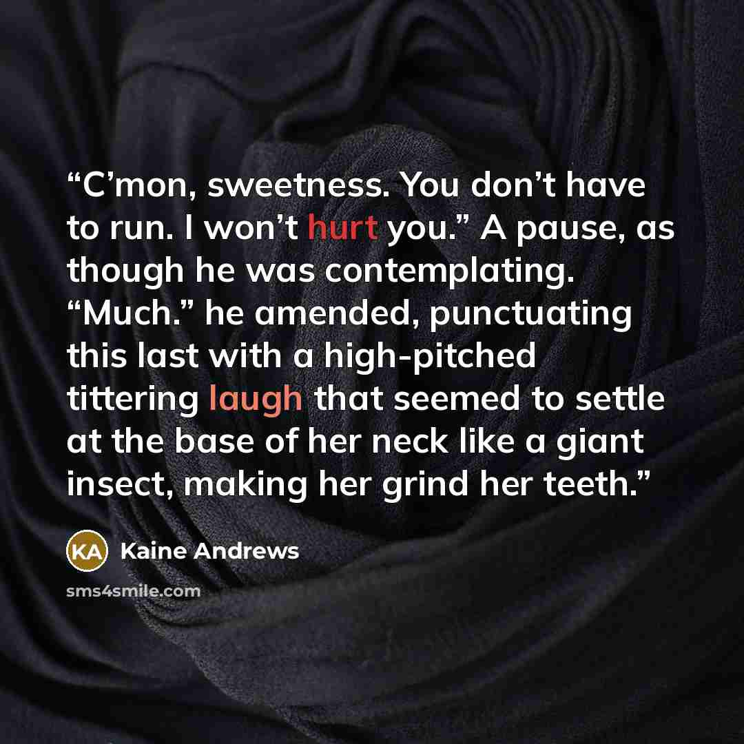 “C’mon, sweetness. You don’t have to run. I won’t hurt you.” A pause, as though he was contemplating. “Much.” he amended, punctuating this last with a high-pitched tittering laugh that seemed to settle at the base of her neck like a giant insect, making her grind her teeth.” quote by Kaine Andrews