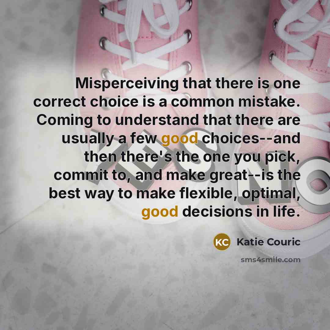 “Misperceiving that there is one correct choice is a common mistake. Coming to understand that there are usually a few good choices--and then there's the one you pick, commit to, and make great--is the best way to make flexible, optimal, good decisions in life.” quote by Katie Couric