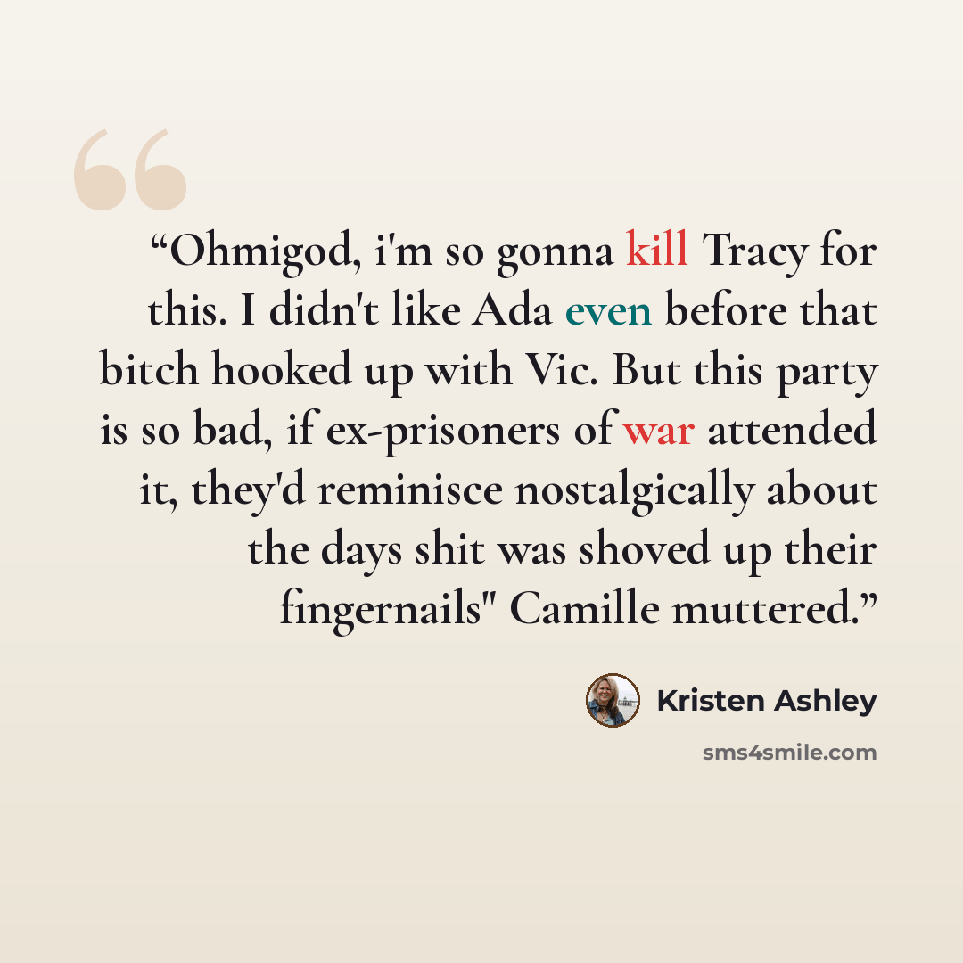 “Ohmigod, i'm so gonna kill Tracy for this. I didn't like Ada even before that bitch hooked up with Vic. But this party is so bad, if ex-prisoners of war attended it, they'd reminisce nostalgically about the days shit was shoved up their fingernails" Camille muttered.” quote by Kristen Ashley