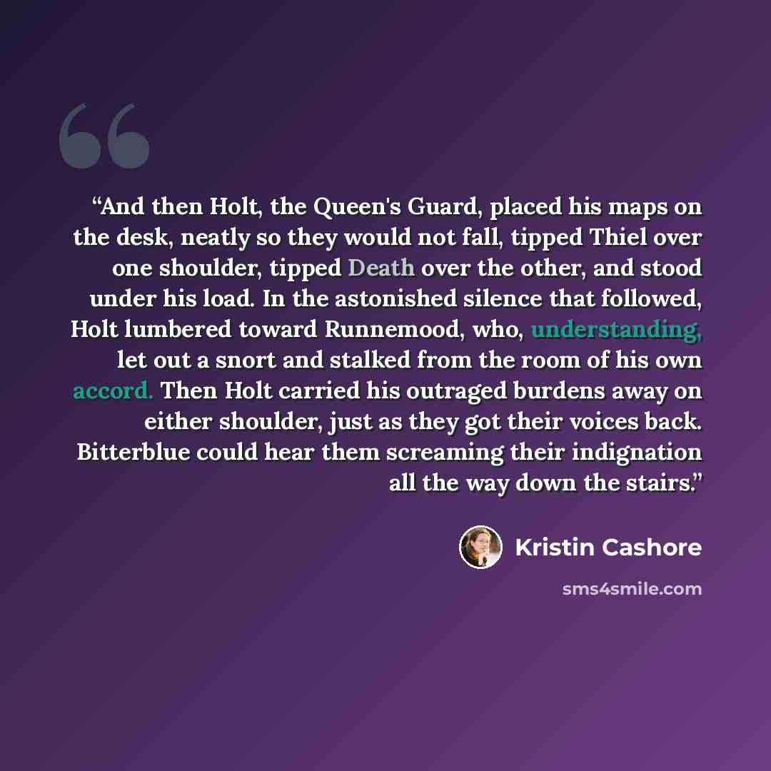 “And then Holt, the Queen's Guard, placed his maps on the desk, neatly so they would not fall, tipped Thiel over one shoulder, tipped Death over the other, and stood under his load. In the astonished silence that followed, Holt lumbered toward Runnemood, who, understanding, let out a snort and…” quote by Kristin Cashore