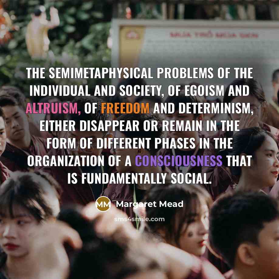 “The semimetaphysical problems of the individual and society, of egoism and altruism, of freedom and determinism, either disappear or remain in the form of different phases in the organization of a consciousness that is fundamentally social.” quote by Margaret Mead