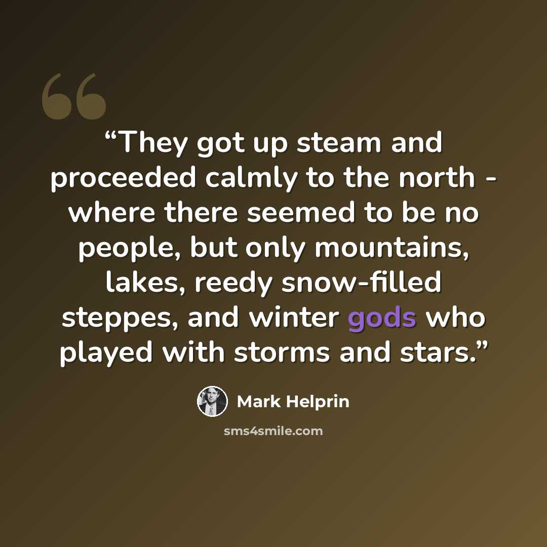 “They got up steam and proceeded calmly to the north - where there seemed to be no people, but only mountains, lakes, reedy snow-filled steppes, and winter gods who played with storms and stars.” quote by Mark Helprin