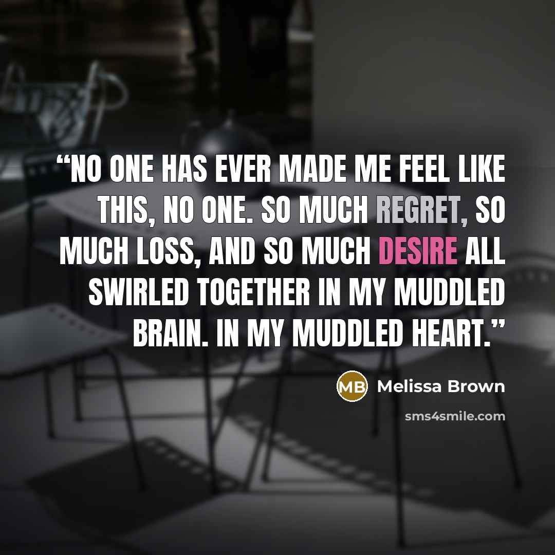 “No one has ever made me feel like this, no one. So much regret, so much loss, and so much desire all swirled together in my muddled brain. In my muddled heart.” quote by Melissa Brown