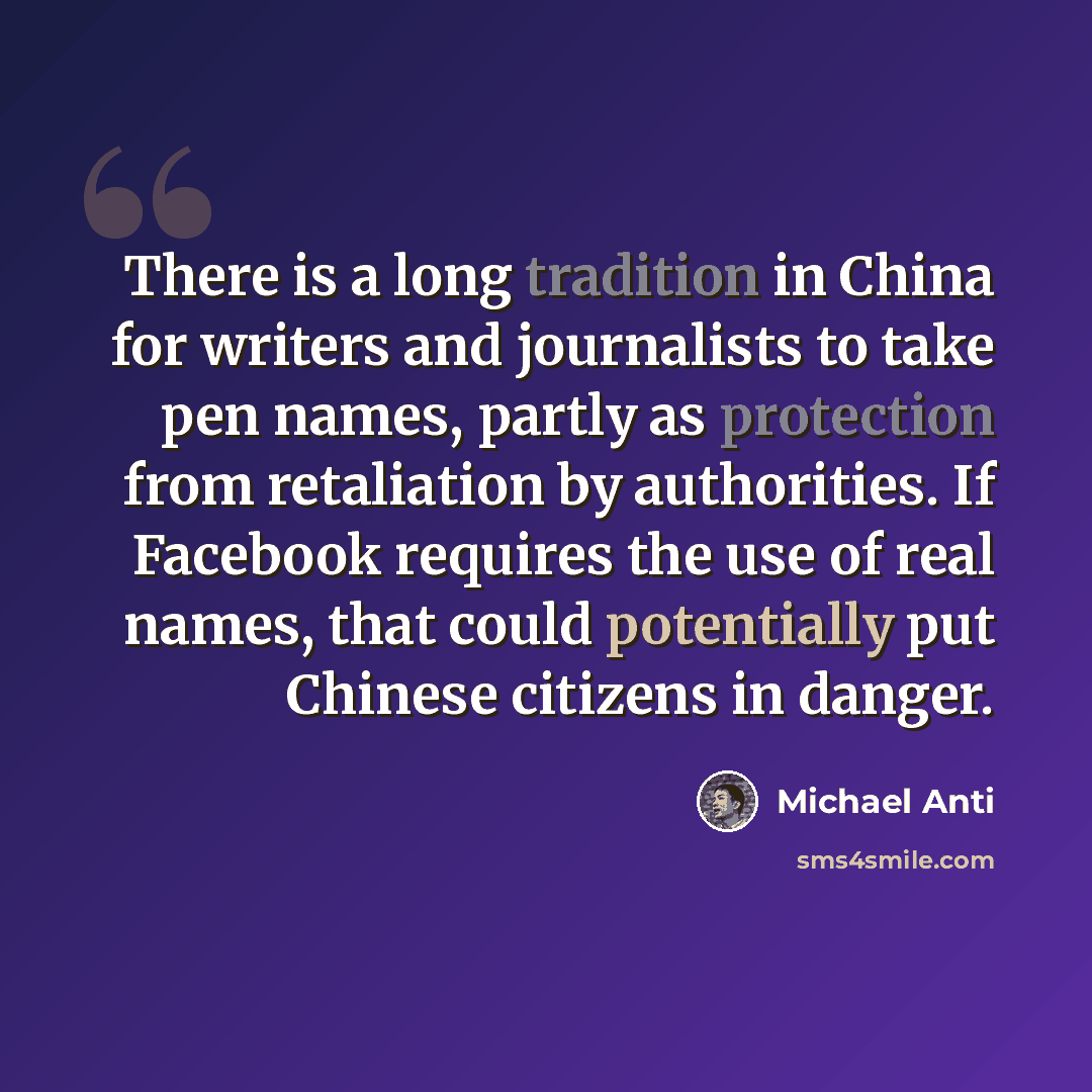 “There is a long tradition in China for writers and journalists to take pen names, partly as protection from retaliation by authorities. If Facebook requires the use of real names, that could potentially put Chinese citizens in danger.” quote by Michael Anti