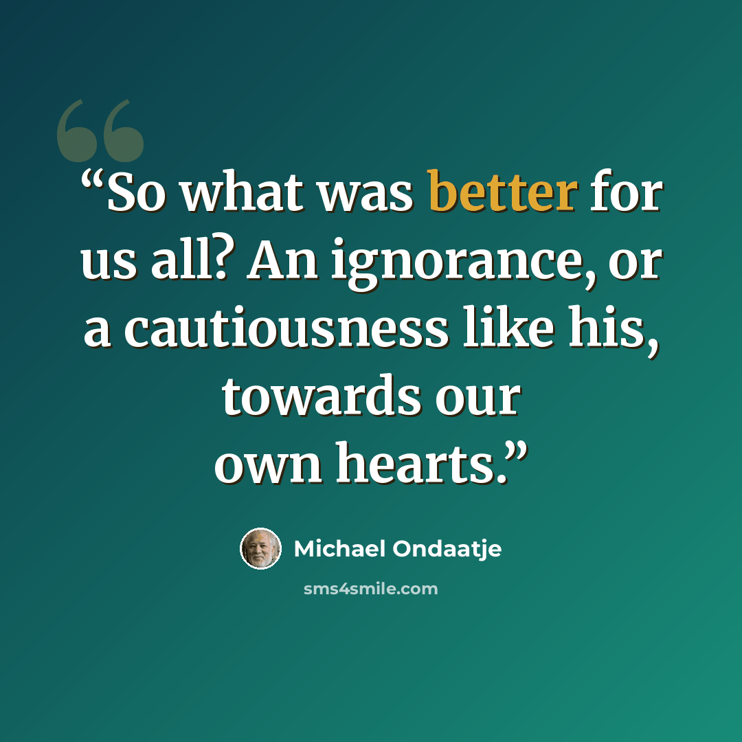 “So what was better for us all? An ignorance, or a cautiousness like his, towards our own hearts.” quote by Michael Ondaatje