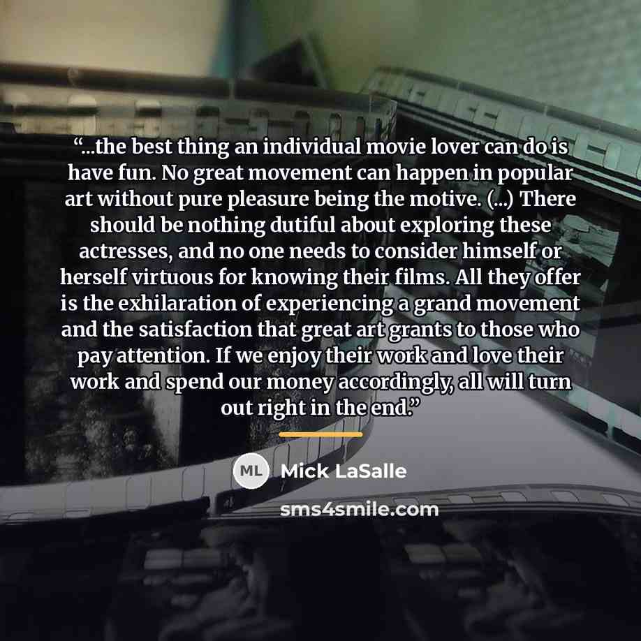 “...the best thing an individual movie lover can do is have fun. No great movement can happen in popular art without pure pleasure being the motive. (...) There should be nothing dutiful about exploring these actresses, and no one needs to consider himself or herself virtuous for knowing their…” quote by Mick LaSalle