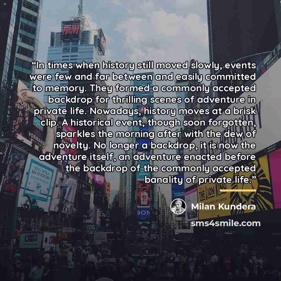 “In times when history still moved slowly, events were few and far between and easily committed to memory. They formed a commonly accepted backdrop for thrilling scenes of adventure in private life. Nowadays, history moves at a brisk clip. A historical event, though soon forgotten, sparkles the…” quote by Milan Kundera