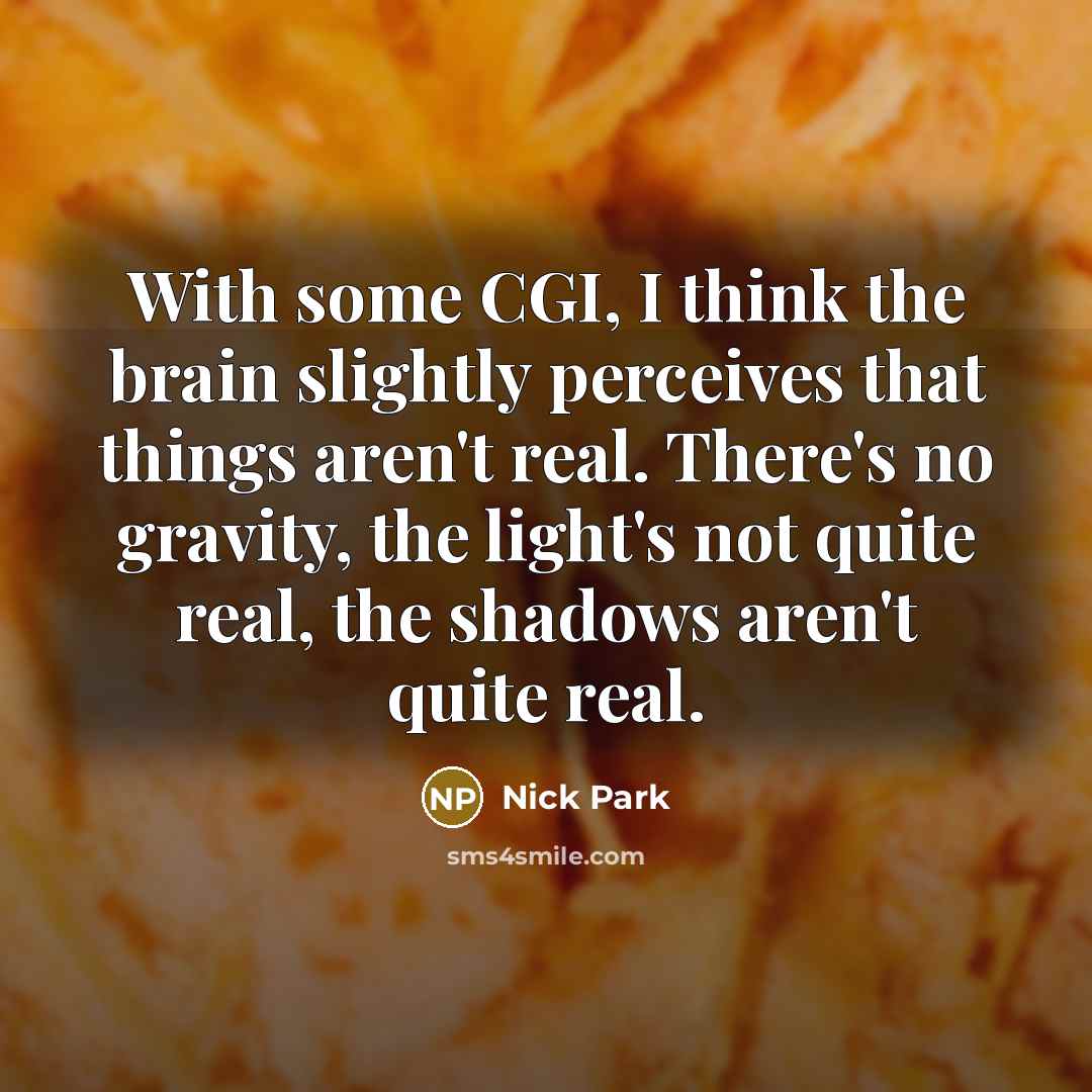 “With some CGI, I think the brain slightly perceives that things aren't real. There's no gravity, the light's not quite real, the shadows aren't quite real.” quote by Nick Park