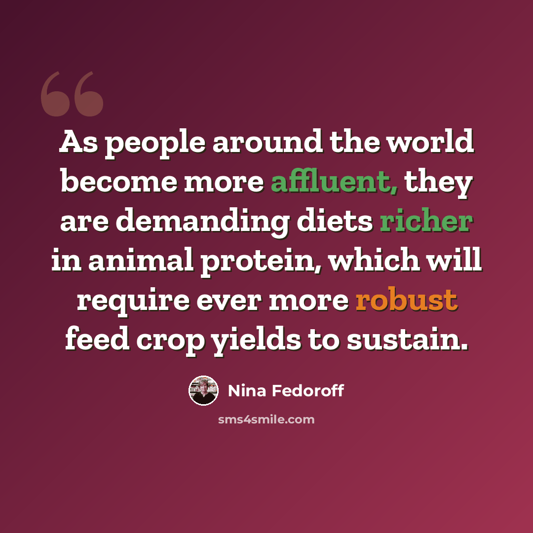 “As people around the world become more affluent, they are demanding diets richer in animal protein, which will require ever more robust feed crop yields to sustain.” quote by Nina Fedoroff