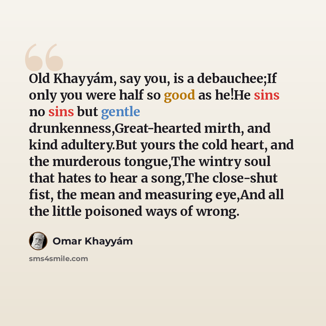 “Old Khayyám, say you, is a debauchee;If only you were half so good as he!He sins no sins but gentle drunkenness,Great-hearted mirth, and kind adultery.But yours the cold heart, and the murderous tongue,The wintry soul that hates to hear a song,The close-shut fist, the mean and measuring eye,And…” quote by Omar Khayyam