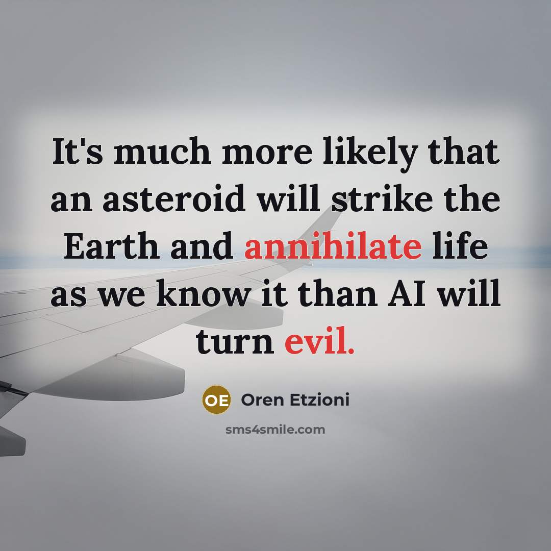 “It's much more likely that an asteroid will strike the Earth and annihilate life as we know it than AI will turn evil.” quote by Oren Etzioni