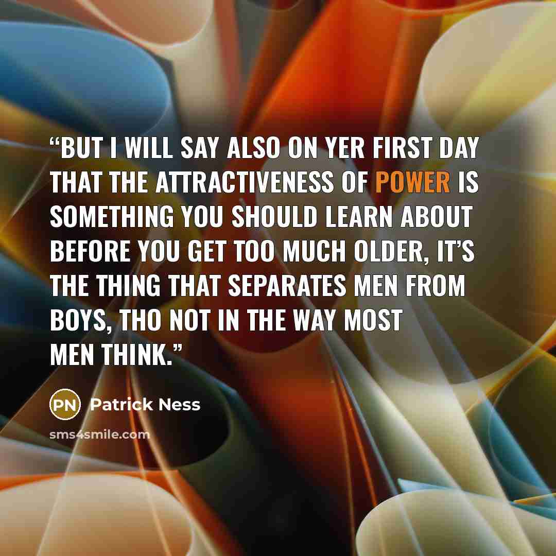 “But I will say also on yer first day that the attractiveness of power is something you should learn about before you get too much older, it’s the thing that separates men from boys, tho not in the way most men think.” quote by Patrick Ness