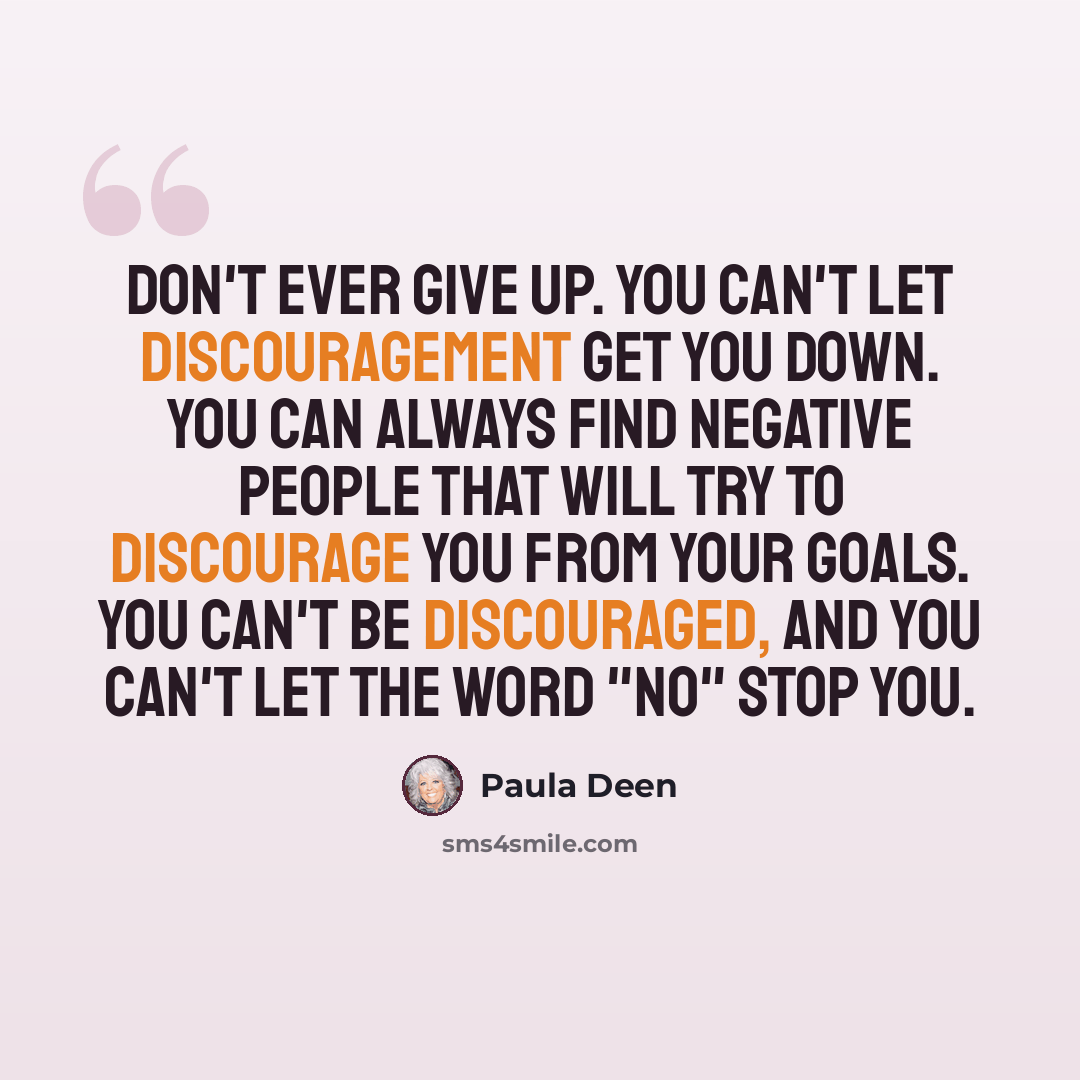 “Don't ever give up. You can't let discouragement get you down. You can always find negative people that will try to discourage you from your goals. You can't be discouraged, and you can't let the word "no" stop you.” quote by Paula Deen