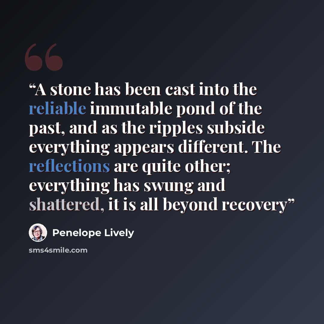 “A stone has been cast into the reliable immutable pond of the past, and as the ripples subside everything appears different. The reflections are quite other; everything has swung and shattered, it is all beyond recovery” quote by Penelope Lively