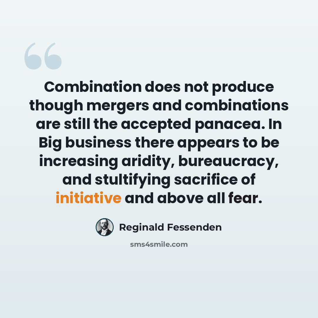 “Combination does not produce though mergers and combinations are still the accepted panacea. In Big business there appears to be increasing aridity, bureaucracy, and stultifying sacrifice of initiative and above all fear.” quote by Reginald Fessenden