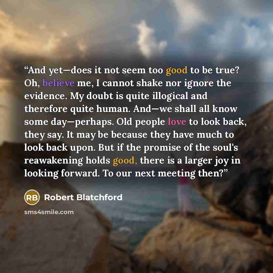 “And yet—does it not seem too good to be true? Oh, believe me, I cannot shake nor ignore the evidence. My doubt is quite illogical and therefore quite human. And—we shall all know some day—perhaps. Old people love to look back, they say. It may be because they have much to look back upon. But if…” quote by Robert Blatchford