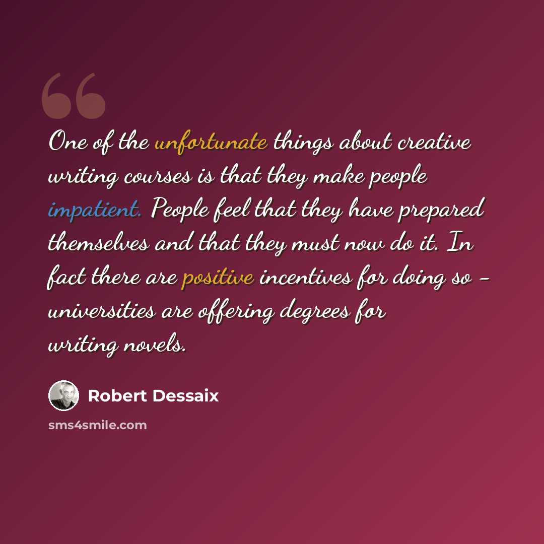 “One of the unfortunate things about creative writing courses is that they make people impatient. People feel that they have prepared themselves and that they must now do it. In fact there are positive incentives for doing so - universities are offering degrees for writing novels.” quote by Robert Dessaix